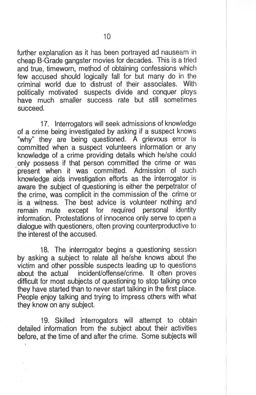 10

further explanation as it has been portrayed ad nauseam in
cheap B-Grade gangster movies for decades. This is a tried
and true, timewom, method of obtaining confessions which
few accused should logically fall for but many do in the
criminal world due to distrust of their associates. With
politically motivated suspects divide and conquer ploys
have much smaller success rate but still sometimes
succeed.

17. Interrogators will seek admissions of knowledge
of a crime being investigated by asking if a suspect knows
“why” they are being questioned. A grievous error is
committed when a suspect volunteers information or any
knowledge of a crime providing details which he/she could
_only possess if that person committed the crime or was
present when it was committed. Admission of such
knowledge aids investigation efforts as the interrogator is
aware the subject of questioning is either the perpetrator of
the crime, was complicit in the commission of the crime or
is a witness. The best advice is volunteer nothing and
remain mute except for required personal identity
information. Protestations of innocence only serve to open a
dialogue with questioners, often proving counterproductive to
the interest of the accused.

  

 

18. The interrogator begins a questioning session
by asking a subject to relate all he/she knows about the
victim and other possible suspects leading up to questions
about the actual incidentioffense/crime. It often proves
difficult for most subjects of questioning to stop talking once
they have started than to never start talking in the first place.
People enjoy talking and trying to impress others with what
they know on any subject.

19. Skilled interrogators will attempt to obtain
detailed information from the subject about their activities
before, at the time of and after the crime. Some subjects will
